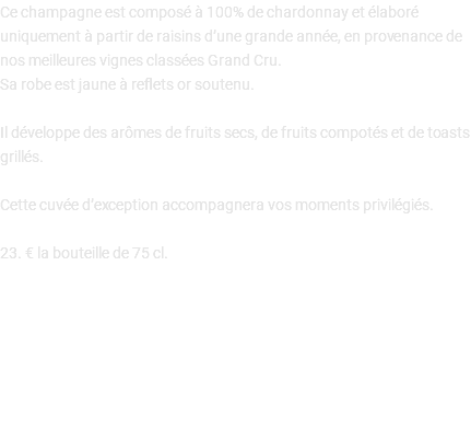 Ce champagne est composé à 100% de chardonnay et élaboré uniquement à partir de raisins d’une grande année, en provenance de nos meilleures vignes classées Grand Cru. Sa robe est jaune à reflets or soutenu. Il développe des arômes de fruits secs, de fruits compotés et de toasts grillés. Cette cuvée d’exception accompagnera vos moments privilégiés. 23. € la bouteille de 75 cl. 