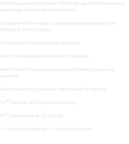 Ce champagne est composé à 100% de cépage chardonnay avec un assemblage de crus et de vins de réserve. Longuement mûri en cave, ce champagne développe des notes délicates de fleurs blanches. La minéralité du chardonnay est expressive. C’est un vin marqué par la fraîcheur et l’élégance. Idéal à l’apéritif, il accompagnera aussi divinement poissons et crustacés. Disponible en brut ou demi-sec, demi-bouteille et magnum. 18.30 € la bout. de 75 cl (brut ou demi-sec) 37.50 € le magnum de 150 cl (brut) 10. € la demi-bouteille de 37,5 cl (brut ou demi-sec) 