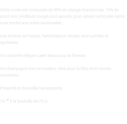  Cette cuvée est composée de 85% de cépage chardonnay. 15% de pinot noir (vinifié en rouge) sont ajoutés pour obtenir cette jolie teinte rose tendre aux notes saumonées. Les arômes de fraises, framboises et cerises sont subtiles et agréables. Un caractère élégant avec beaucoup de finesse. Un champagne tout en couleur, idéal pour la fête, et en toutes occasions. Présenté en bouteille transparente. 19.50 € la bouteille de 75 cl. 