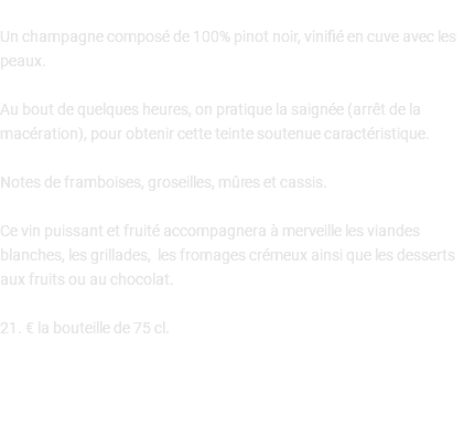  Un champagne composé de 100% pinot noir, vinifié en cuve avec les peaux. Au bout de quelques heures, on pratique la saignée (arrêt de la macération), pour obtenir cette teinte soutenue caractéristique. Notes de framboises, groseilles, mûres et cassis. Ce vin puissant et fruité accompagnera à merveille les viandes blanches, les grillades, les fromages crémeux ainsi que les desserts aux fruits ou au chocolat. 21. € la bouteille de 75 cl. 